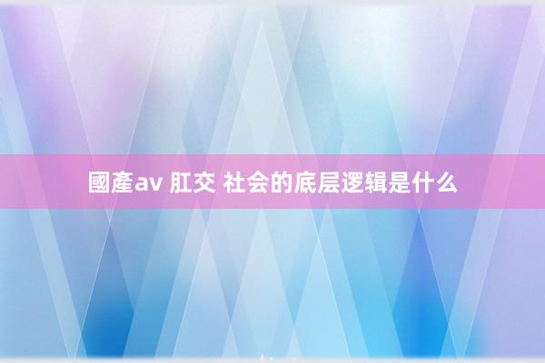 國產av 肛交 社会的底层逻辑是什么