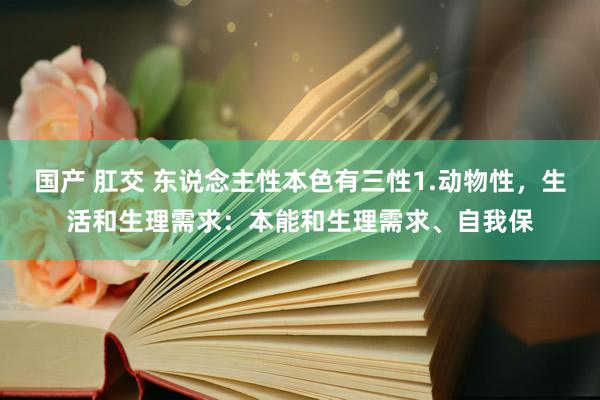 国产 肛交 东说念主性本色有三性1.动物性，生活和生理需求：本能和生理需求、自我保