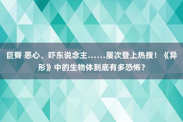 巨臀 恶心、吓东说念主……屡次登上热搜！《异形》中的生物体到底有多恐怖？