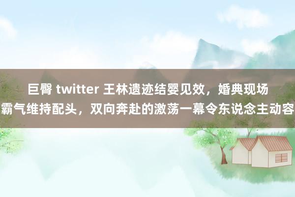 巨臀 twitter 王林遗迹结婴见效，婚典现场霸气维持配头，双向奔赴的激荡一幕令东说念主动容