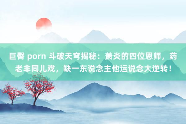 巨臀 porn 斗破天穹揭秘：萧炎的四位恩师，药老非同儿戏，缺一东说念主他运说念大逆转！