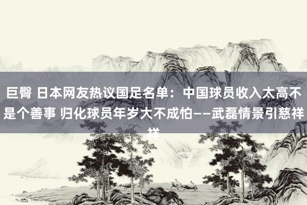 巨臀 日本网友热议国足名单：中国球员收入太高不是个善事 归化球员年岁大不成怕——武磊情景引慈祥