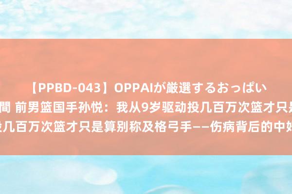 【PPBD-043】OPPAIが厳選するおっぱい 綺麗で敏感な美巨乳4時間 前男篮国手孙悦：我从9岁驱动投几百万次篮才只是算别称及格弓手——伤病背后的中好意思互异