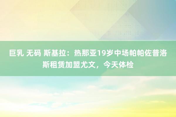 巨乳 无码 斯基拉：热那亚19岁中场帕帕佐普洛斯租赁加盟尤文，今天体检