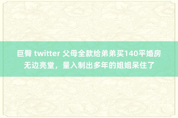 巨臀 twitter 父母全款给弟弟买140平婚房无边亮堂，量入制出多年的姐姐呆住了