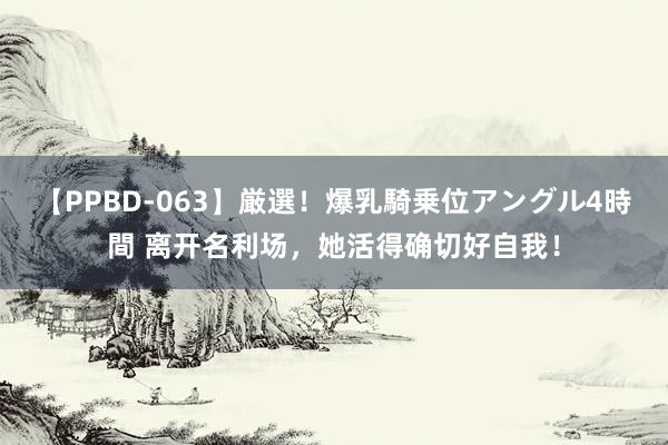 【PPBD-063】厳選！爆乳騎乗位アングル4時間 离开名利场，她活得确切好自我！