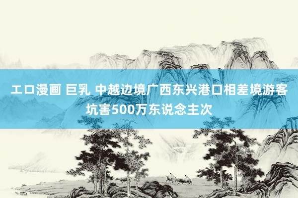 エロ漫画 巨乳 中越边境广西东兴港口相差境游客坑害500万东说念主次