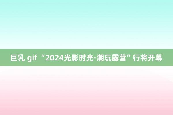 巨乳 gif “2024光影时光·潮玩露营”行将开幕