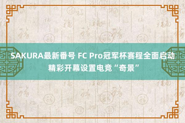 SAKURA最新番号 FC Pro冠军杯赛程全面启动 精彩开幕设置电竞“奇景”