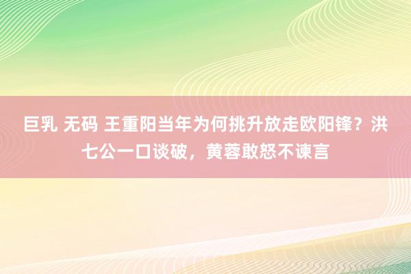 巨乳 无码 王重阳当年为何挑升放走欧阳锋？洪七公一口谈破，黄蓉敢怒不谏言