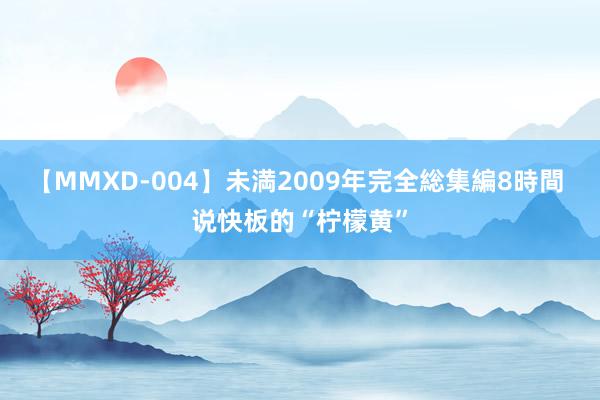 【MMXD-004】未満2009年完全総集編8時間 说快板的“柠檬黄”