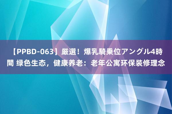 【PPBD-063】厳選！爆乳騎乗位アングル4時間 绿色生态，健康养老：老年公寓环保装修理念