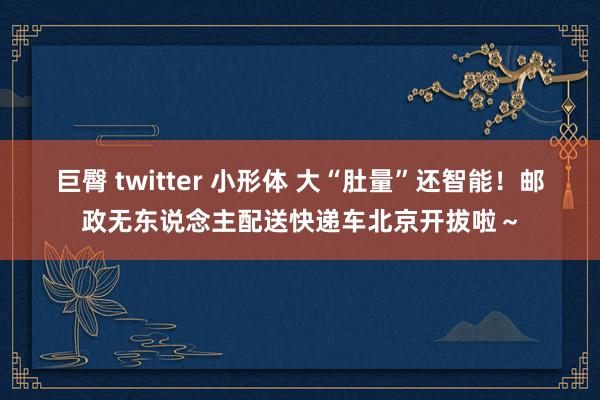 巨臀 twitter 小形体 大“肚量”还智能！邮政无东说念主配送快递车北京开拔啦～