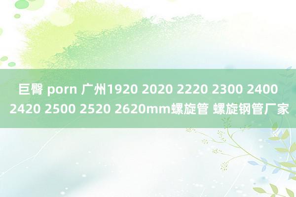 巨臀 porn 广州1920 2020 2220 2300 2400 2420 2500 2520 2620mm螺旋管 螺旋钢管厂家