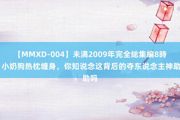 【MMXD-004】未満2009年完全総集編8時間 小奶狗热枕缠身，你知说念这背后的夺东说念主神助吗