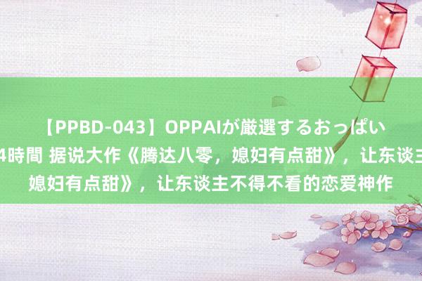 【PPBD-043】OPPAIが厳選するおっぱい 綺麗で敏感な美巨乳4時間 据说大作《腾达八零，媳妇有点甜》，让东谈主不得不看的恋爱神作