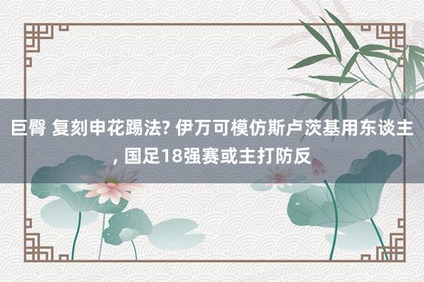 巨臀 复刻申花踢法? 伊万可模仿斯卢茨基用东谈主, 国足18强赛或主打防反