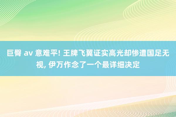 巨臀 av 意难平! 王牌飞翼证实高光却惨遭国足无视, 伊万作念了一个最详细决定