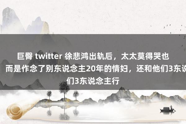 巨臀 twitter 徐悲鸿出轨后，太太莫得哭也莫得闹，而是作念了别东说念主20年的情妇，还和他们3东说念主行