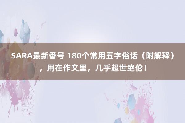 SARA最新番号 180个常用五字俗话（附解释），用在作文里，几乎超世绝伦！