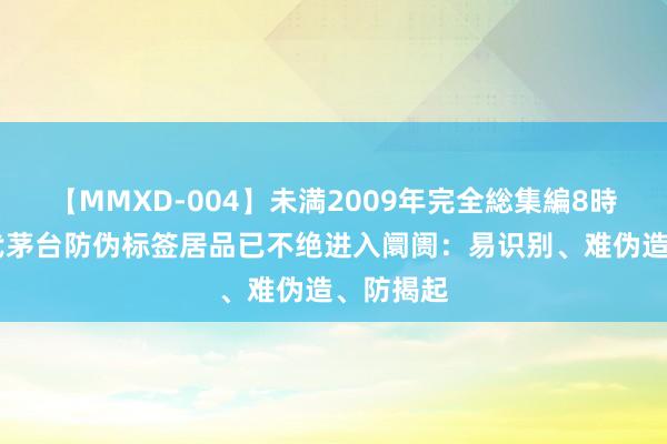 【MMXD-004】未満2009年完全総集編8時間 新一代茅台防伪标签居品已不绝进入阛阓：易识别、难伪造、防揭起