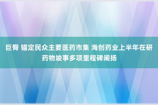 巨臀 锚定民众主要医药市集 海创药业上半年在研药物竣事多项里程碑阐扬