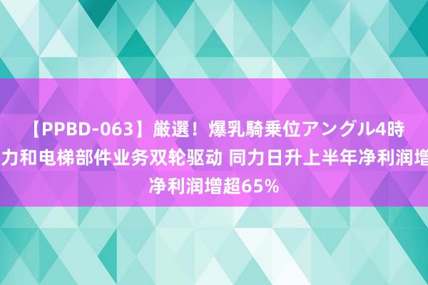 【PPBD-063】厳選！爆乳騎乗位アングル4時間 新动力和电梯部件业务双轮驱动 同力日升上半年净利润增超65%