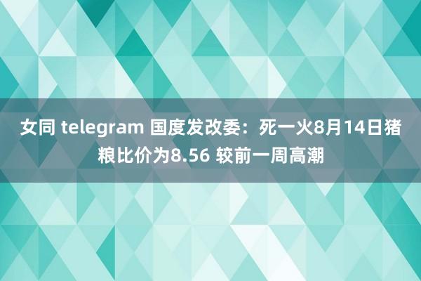 女同 telegram 国度发改委：死一火8月14日猪粮比价为8.56 较前一周高潮