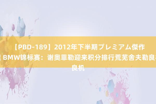 【PBD-189】2012年下半期プレミアム傑作選 BMW锦标赛：谢奥菲勒迎来积分排行荒芜舍夫勒良机