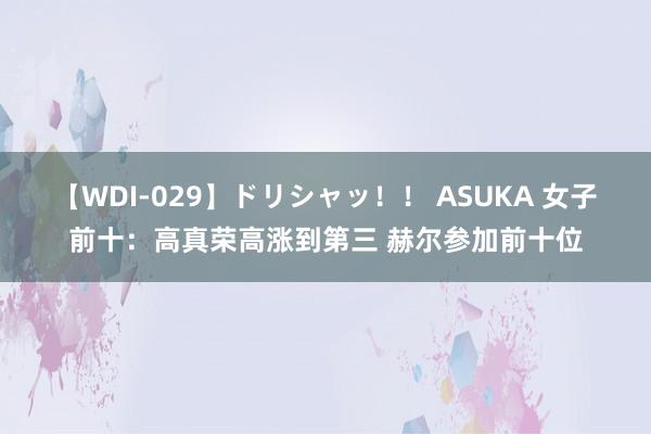 【WDI-029】ドリシャッ！！ ASUKA 女子前十：高真荣高涨到第三 赫尔参加前十位