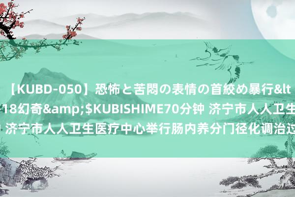 【KUBD-050】恐怖と苦悶の表情の首絞め暴行</a>2013-03-18幻奇&$KUBISHIME70分钟 济宁市人人卫生医疗中心举行肠内养分门径化调治过程培训学术沙龙