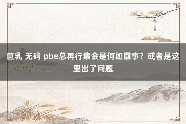 巨乳 无码 pbe总再行集会是何如回事？或者是这里出了问题