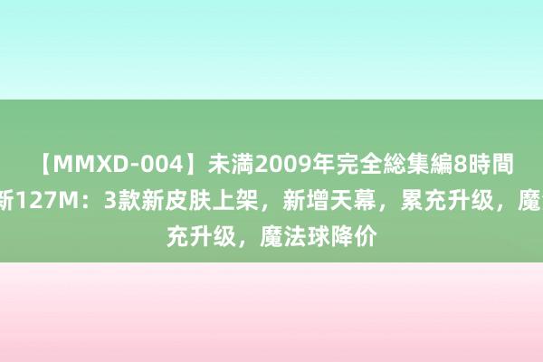 【MMXD-004】未満2009年完全総集編8時間 18日更新127M：3款新皮肤上架，新增天幕，累充升级，魔法球降价