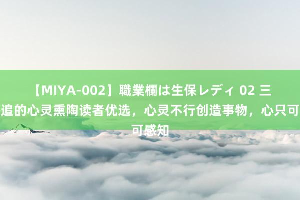 【MIYA-002】職業欄は生保レディ 02 三本热追的心灵熏陶读者优选，心灵不行创造事物，心只可感知