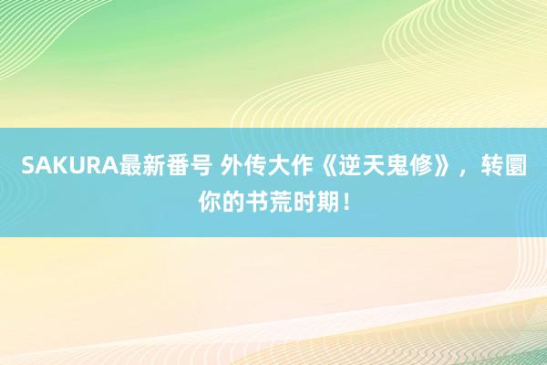 SAKURA最新番号 外传大作《逆天鬼修》，转圜你的书荒时期！