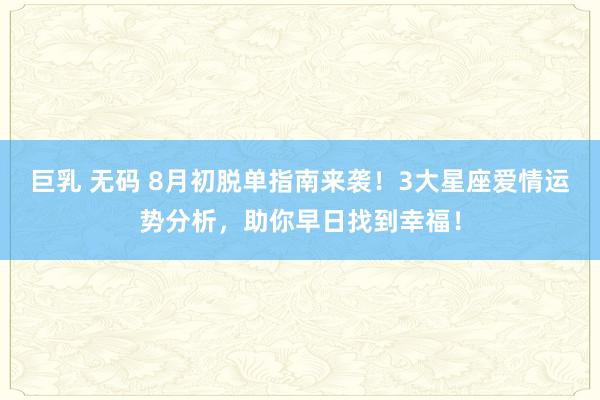 巨乳 无码 8月初脱单指南来袭！3大星座爱情运势分析，助你早日找到幸福！