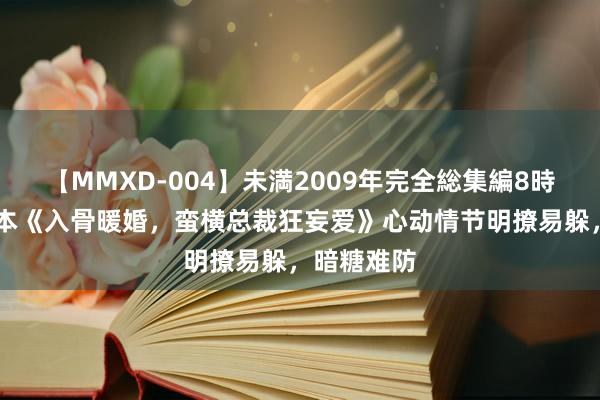 【MMXD-004】未満2009年完全総集編8時間 矿藏书本《入骨暖婚，蛮横总裁狂妄爱》心动情节明撩易躲，暗糖难防