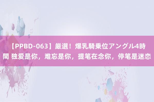 【PPBD-063】厳選！爆乳騎乗位アングル4時間 独爱是你，难忘是你，提笔在念你，停笔是迷恋