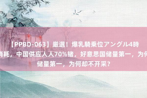 【PPBD-063】厳選！爆乳騎乗位アングル4時間 43年将消耗，中国供应人人70%锗，好意思国储量第一，为何却不开采？