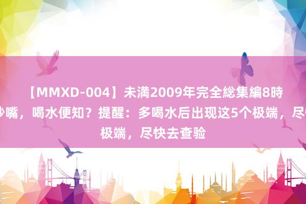 【MMXD-004】未満2009年完全総集編8時間 寿命吵嘴，喝水便知？提醒：多喝水后出现这5个极端，尽快去查验