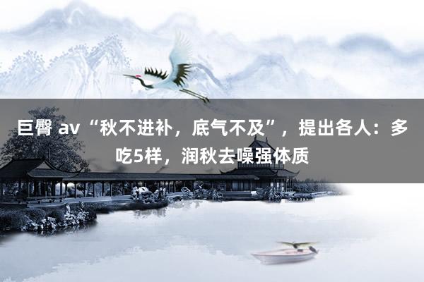 巨臀 av “秋不进补，底气不及”，提出各人：多吃5样，润秋去噪强体质