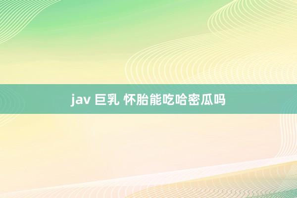 jav 巨乳 怀胎能吃哈密瓜吗