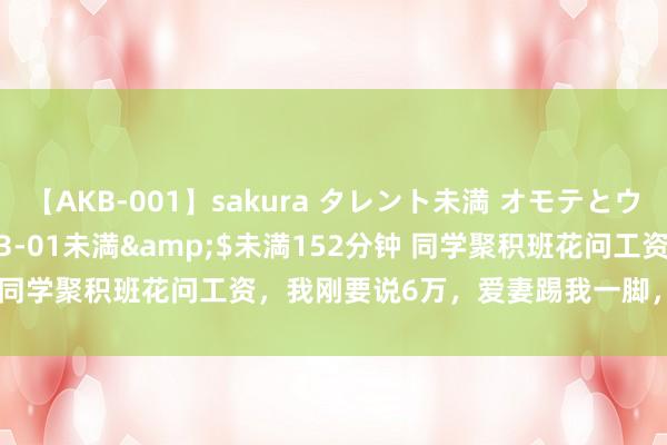 【AKB-001】sakura タレント未満 オモテとウラ</a>2009-03-01未満&$未満152分钟 同学聚积班花问工资，我刚要说6万，爱妻踢我一脚，我改口说6000