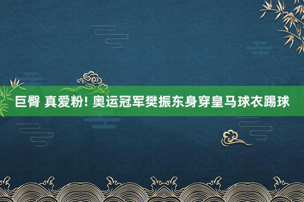 巨臀 真爱粉! 奥运冠军樊振东身穿皇马球衣踢球