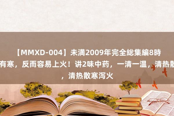 【MMXD-004】未満2009年完全総集編8時間 躯壳有寒，反而容易上火！讲2味中药，一清一温，清热散寒泻火