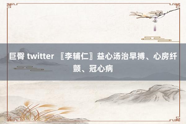 巨臀 twitter 〖李辅仁〗益心汤治早搏、心房纤颤、冠心病