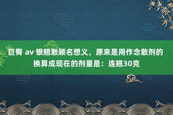 巨臀 av 银翘散顾名想义，原来是用作念散剂的 换算成现在的剂量是：连翘30克