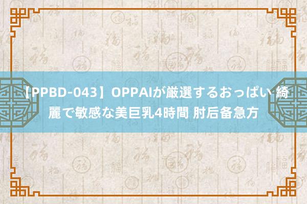 【PPBD-043】OPPAIが厳選するおっぱい 綺麗で敏感な美巨乳4時間 肘后备急方