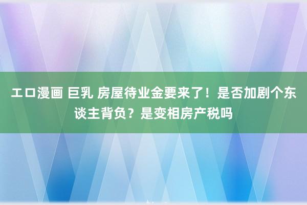 エロ漫画 巨乳 房屋待业金要来了！是否加剧个东谈主背负？是变相房产税吗