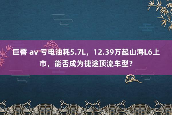 巨臀 av 亏电油耗5.7L，12.39万起山海L6上市，能否成为捷途顶流车型？